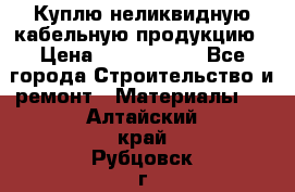 Куплю неликвидную кабельную продукцию › Цена ­ 1 900 000 - Все города Строительство и ремонт » Материалы   . Алтайский край,Рубцовск г.
